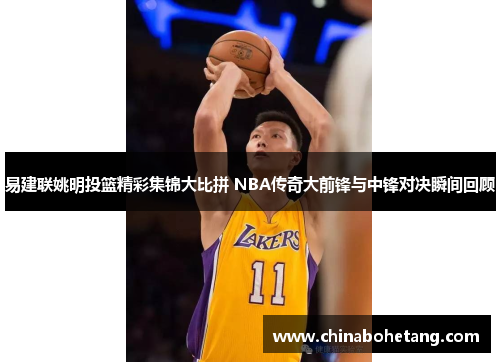 易建联姚明投篮精彩集锦大比拼 NBA传奇大前锋与中锋对决瞬间回顾