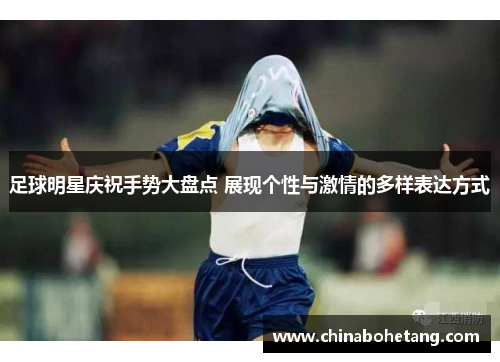 足球明星庆祝手势大盘点 展现个性与激情的多样表达方式