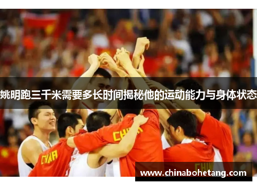 姚明跑三千米需要多长时间揭秘他的运动能力与身体状态