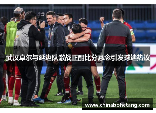 武汉卓尔与延边队激战正酣比分悬念引发球迷热议