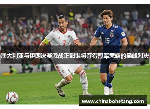 澳大利亚与伊朗决赛激战正酣谁将夺得冠军荣耀的巅峰对决