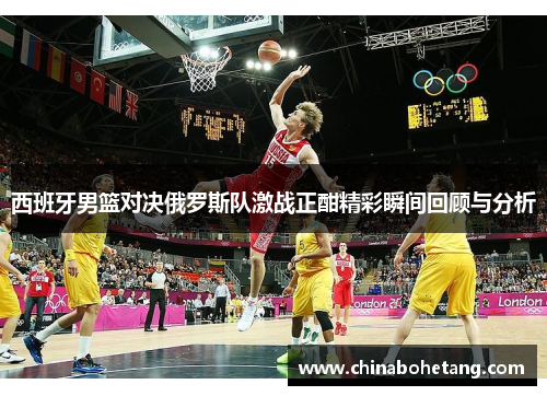 西班牙男篮对决俄罗斯队激战正酣精彩瞬间回顾与分析
